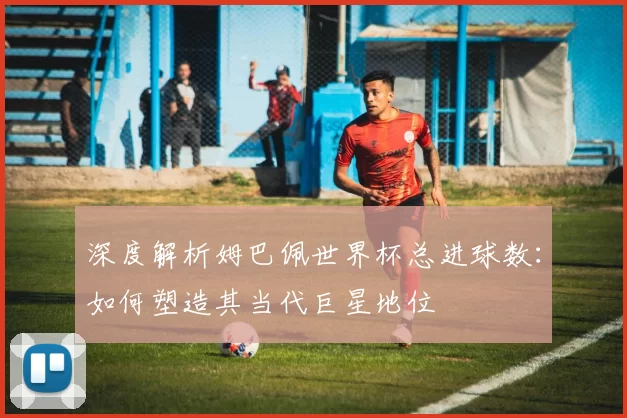 深度解析姆巴佩世界杯总进球数：如何塑造其当代巨星地位