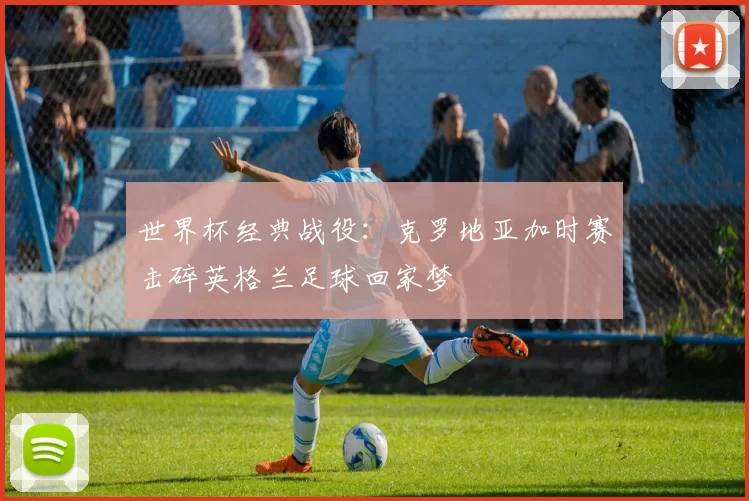 世界杯经典战役:克罗地亚加时赛击碎英格兰足球回家梦