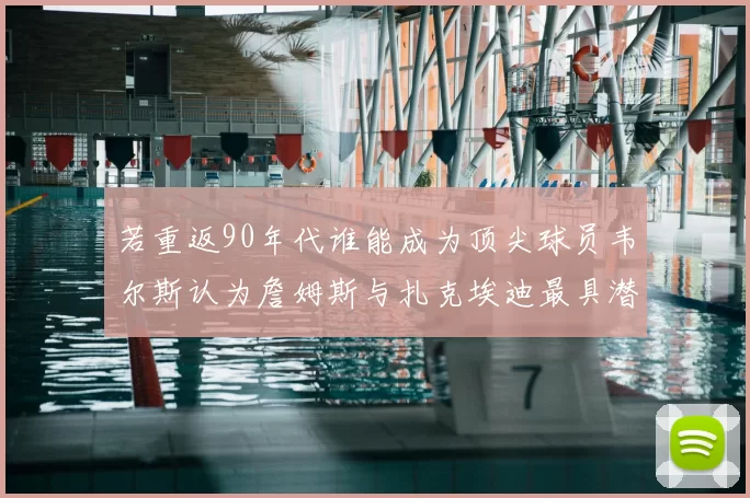 若重返90年代谁能成为顶尖球员韦尔斯认为詹姆斯与扎克埃迪最具潜力