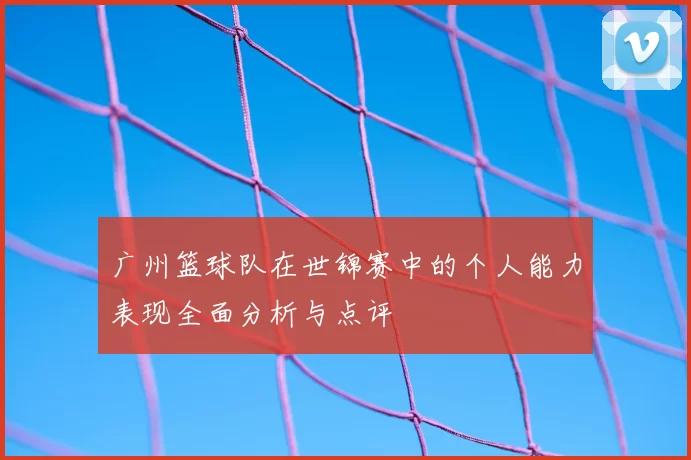 广州篮球队在世锦赛中的个人能力表现全面分析与点评