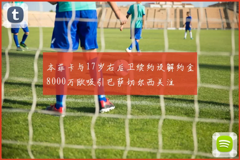 本菲卡与17岁右后卫续约设解约金8000万欧吸引巴萨切尔西关注