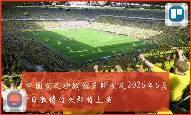 中国女足迎战俄罗斯女足2026年6月3日激情对决即将上演