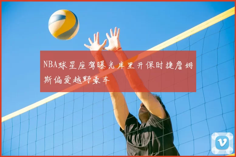 NBA球星座驾曝光库里开保时捷詹姆斯偏爱越野豪车