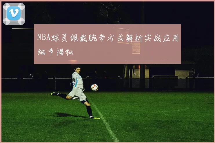 NBA球员佩戴腕带方式解析实战应用细节揭秘