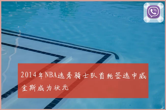 2014年NBA选秀骑士队首轮签选中威金斯成为状元