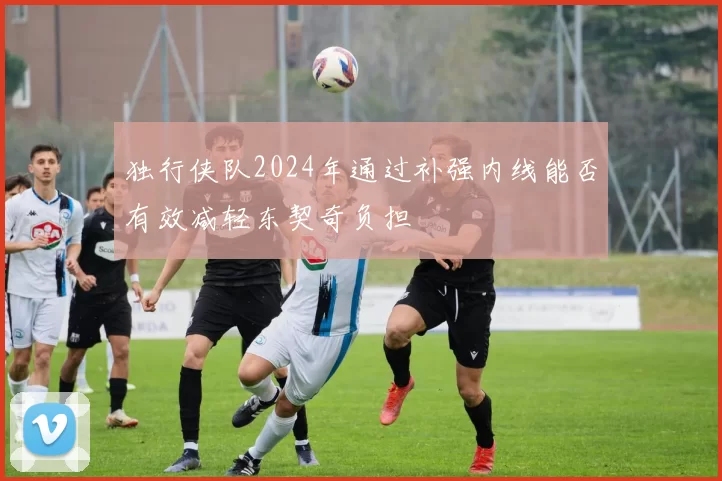 独行侠队2024年通过补强内线能否有效减轻东契奇负担