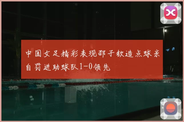 中国女足精彩表现邵子钦造点球亲自罚进助球队1-0领先