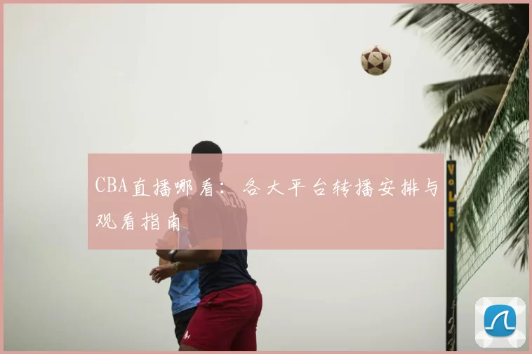 CBA直播哪看：各大平台转播安排与观看指南