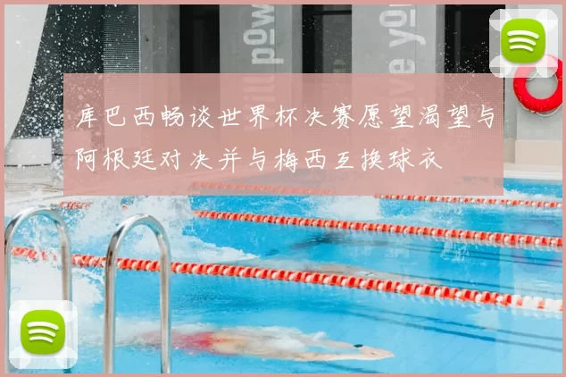 库巴西畅谈世界杯决赛愿望渴望与阿根廷对决并与梅西互换球衣