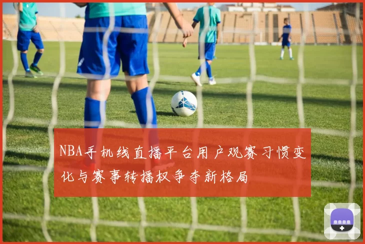 NBA手机线直播平台用户观赛习惯变化与赛事转播权争夺新格局
