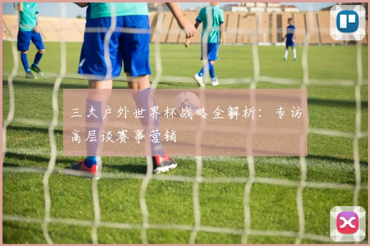 三夫户外世界杯战略全解析：专访高层谈赛事营销