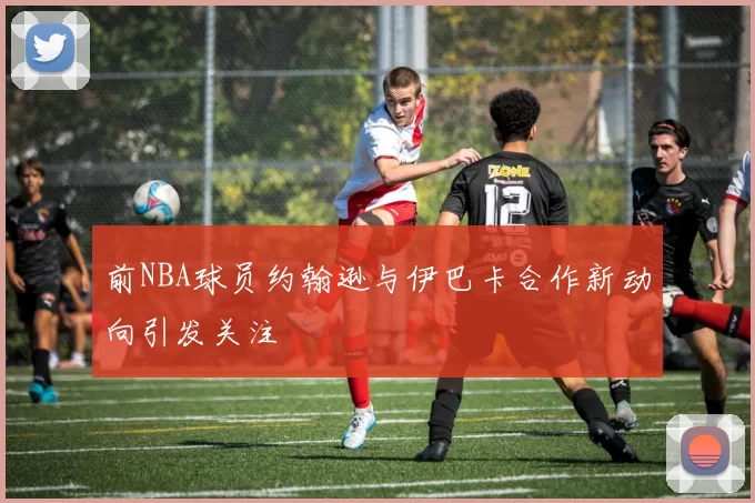 前NBA球员约翰逊与伊巴卡合作新动向引发关注
