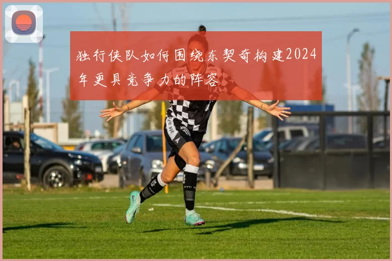 独行侠队如何围绕东契奇构建2024年更具竞争力的阵容