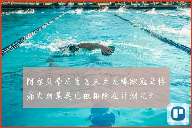 阿尔贝蒂尼直言米兰无缘欧冠是惨痛失利莱奥已被排除在计划之外