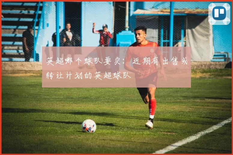 英超哪个球队要卖：近期有出售或转让计划的英超球队