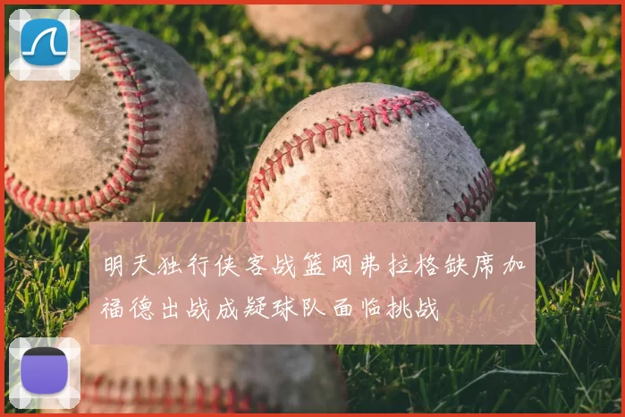 明天独行侠客战篮网弗拉格缺席加福德出战成疑球队面临挑战