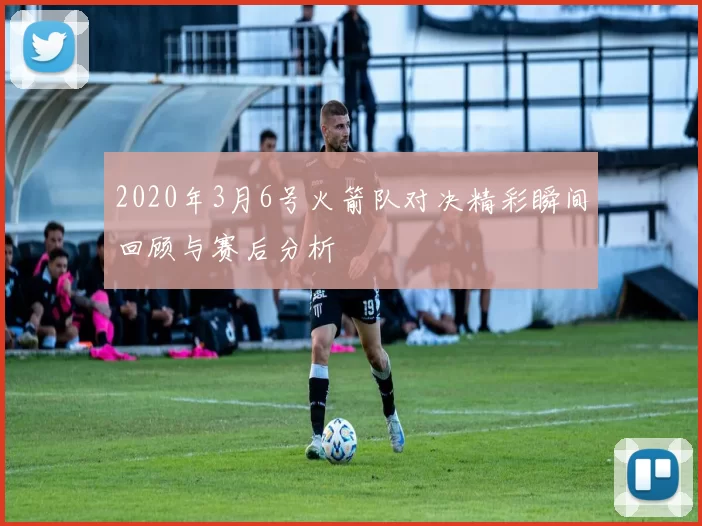 2020年3月6号火箭队对决精彩瞬间回顾与赛后分析