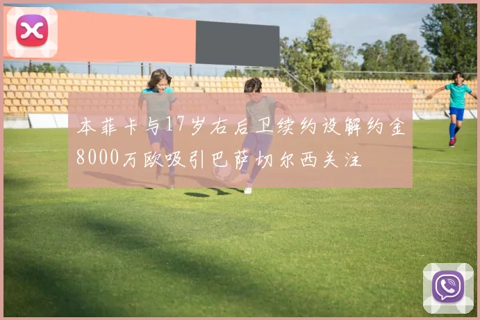 本菲卡与17岁右后卫续约设解约金8000万欧吸引巴萨切尔西关注