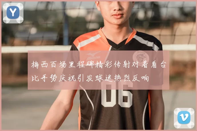 梅西百场里程碑精彩传射对着看台比手势庆祝引发球迷热烈反响