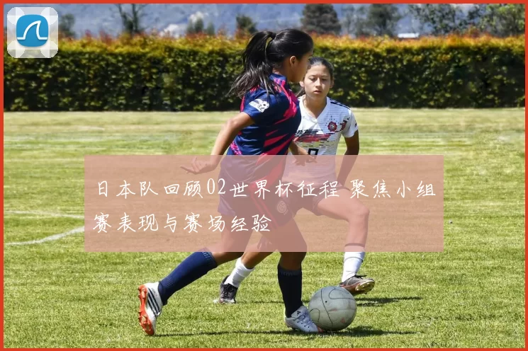 日本队回顾02世界杯征程 聚焦小组赛表现与赛场经验