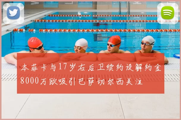 本菲卡与17岁右后卫续约设解约金8000万欧吸引巴萨切尔西关注