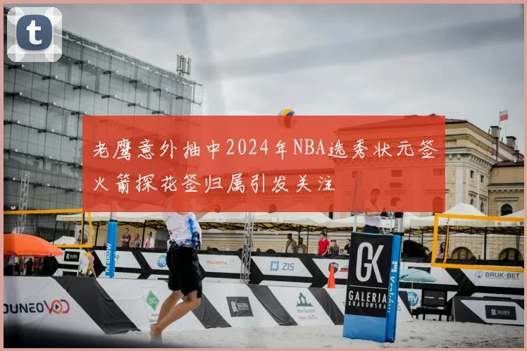 老鹰意外抽中2024年NBA选秀状元签火箭探花签归属引发关注