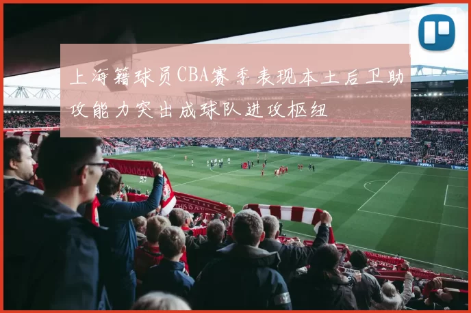 上海籍球员CBA赛季表现本土后卫助攻能力突出成球队进攻枢纽
