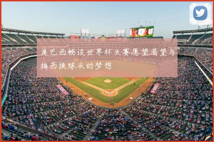 库巴西畅谈世界杯决赛愿望渴望与梅西换球衣的梦想