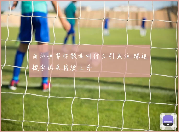 南非世界杯歌曲叫什么引关注 球迷搜索热度持续上升