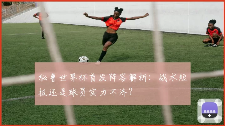 秘鲁世界杯首发阵容解析:战术短板还是球员实力不济?