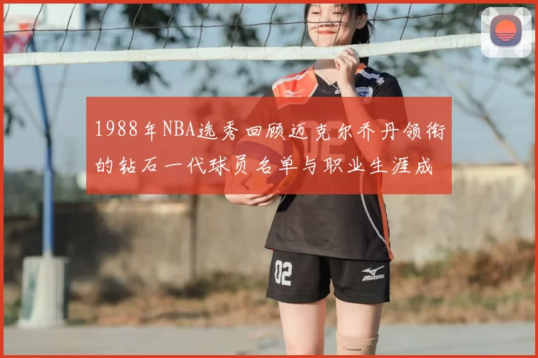 1988年NBA选秀回顾迈克尔乔丹领衔的钻石一代球员名单与职业生涯成就