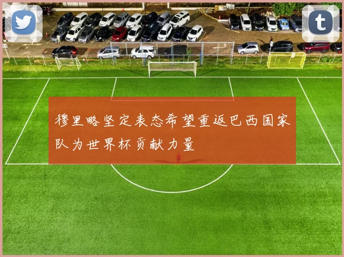 穆里略坚定表态希望重返巴西国家队为世界杯贡献力量