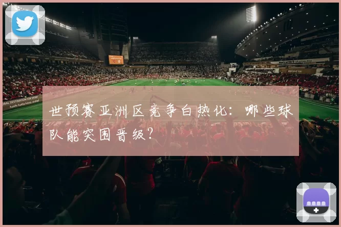 世预赛亚洲区竞争白热化:哪些球队能突围晋级?