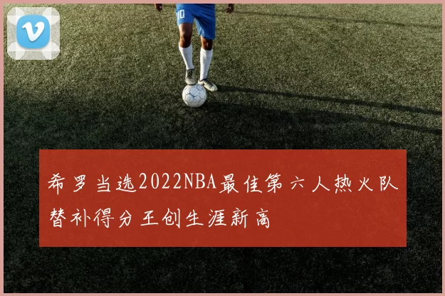 希罗当选2022NBA最佳第六人热火队替补得分王创生涯新高