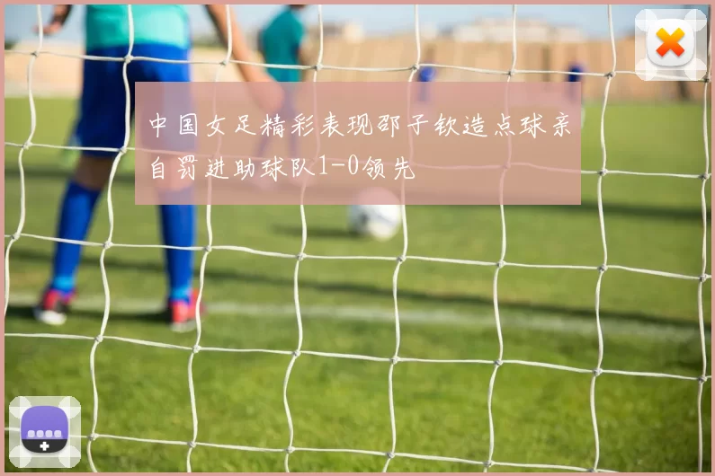 中国女足精彩表现邵子钦造点球亲自罚进助球队1-0领先