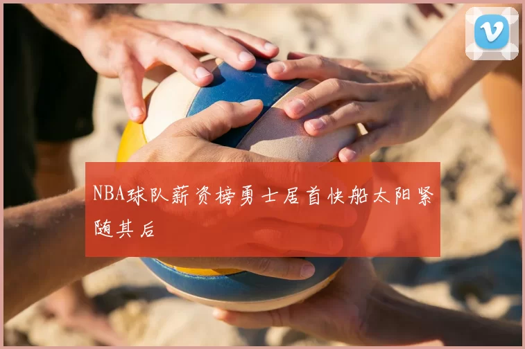 NBA球队薪资榜勇士居首快船太阳紧随其后