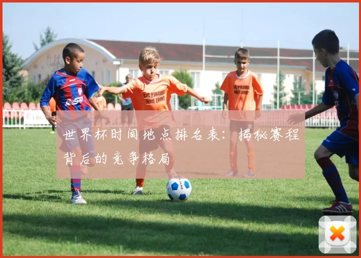 世界杯时间地点排名表：揭秘赛程背后的竞争格局