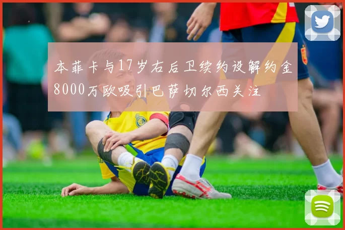 本菲卡与17岁右后卫续约设解约金8000万欧吸引巴萨切尔西关注
