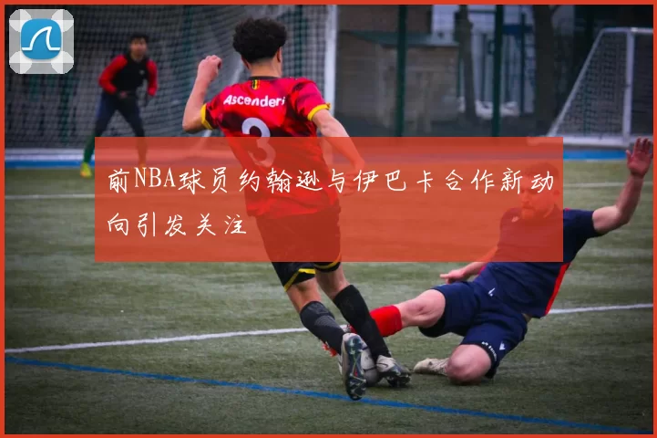 前NBA球员约翰逊与伊巴卡合作新动向引发关注