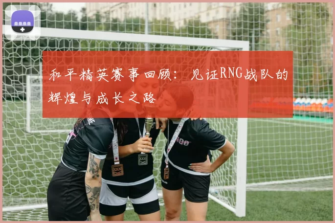 和平精英赛事回顾:见证RNG战队的辉煌与成长之路