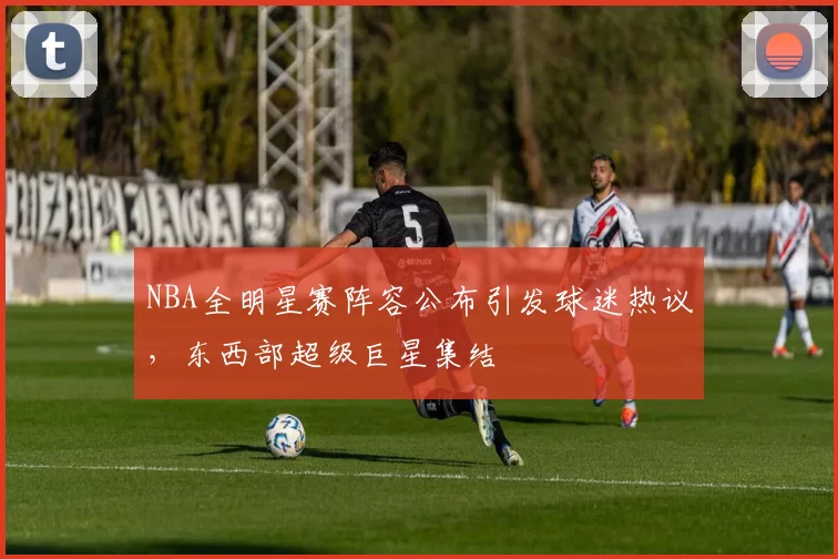 NBA全明星赛阵容公布引发球迷热议，东西部超级巨星集结
