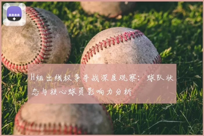 H组出线权争夺战深度观察:球队状态与核心球员影响力分析
