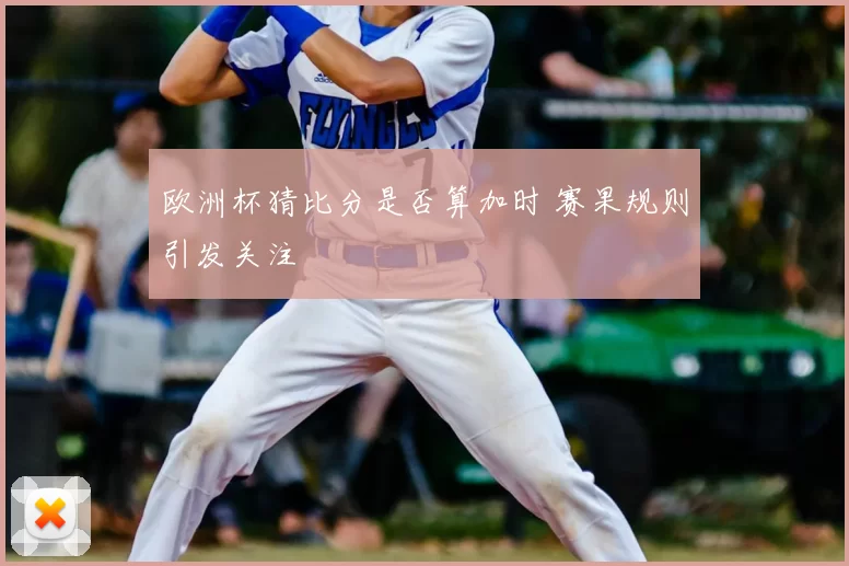 欧洲杯猜比分是否算加时 赛果规则引发关注