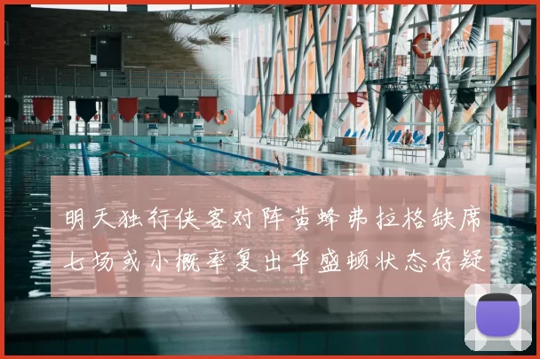 明天独行侠客对阵黄蜂弗拉格缺席七场或小概率复出华盛顿状态存疑