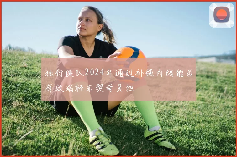 独行侠队2024年通过补强内线能否有效减轻东契奇负担