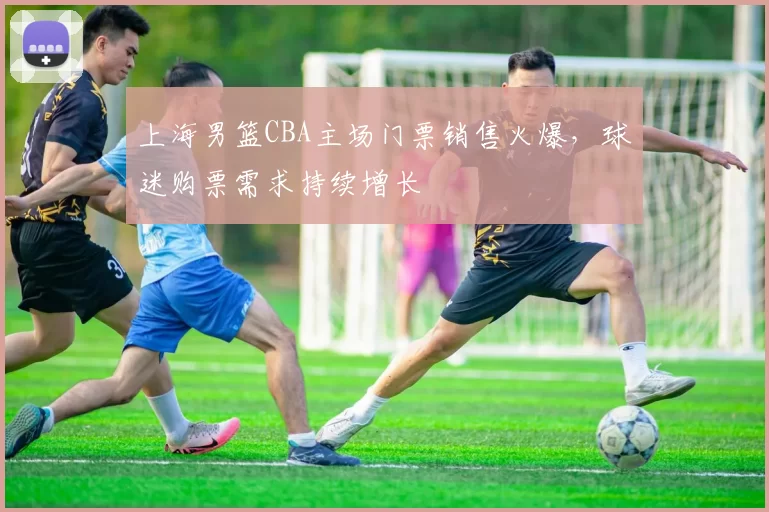 上海男篮CBA主场门票销售火爆，球迷购票需求持续增长