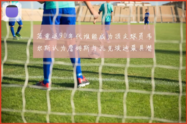 若重返90年代谁能成为顶尖球员韦尔斯认为詹姆斯与扎克埃迪最具潜力