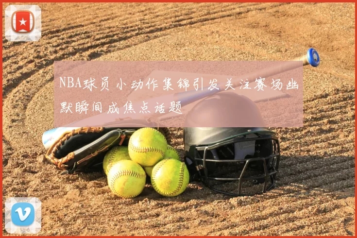 NBA球员小动作集锦引发关注赛场幽默瞬间成焦点话题