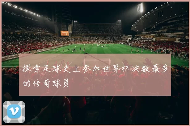 探索足球史上参加世界杯次数最多的传奇球员
