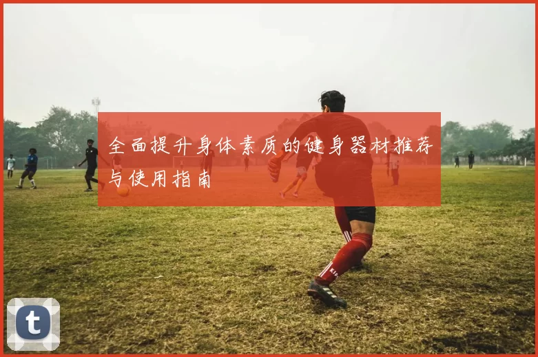 全面提升身体素质的健身器材推荐与使用指南